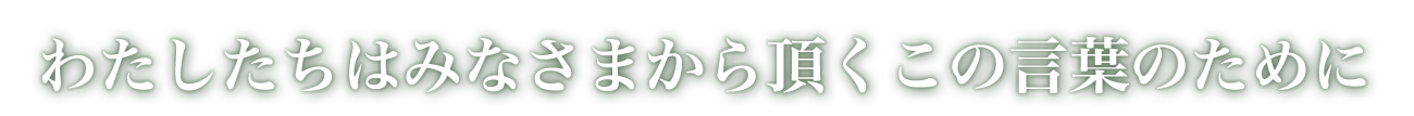 わたしたちはみなさまから頂くこの言葉のために