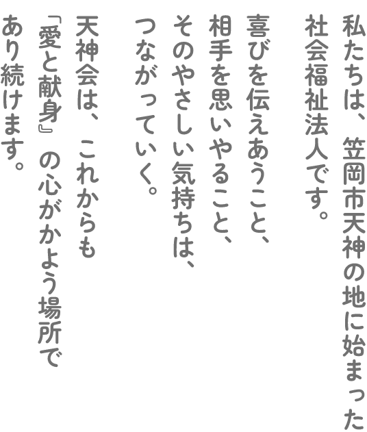私たちは、笠岡市天神の地に始まった社会福祉法人です。喜びを伝えあうこと、相手を思いやること、そのやさしい気持ちは、つながっていく。天神会は、これからも「愛と献身」の心がかよう場所であり続けます。
